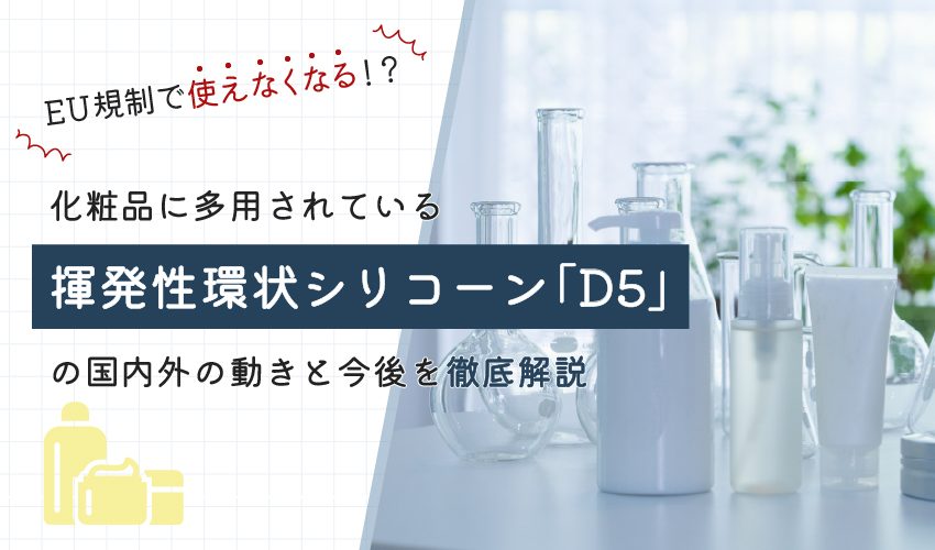 EU規制で使えなくなる！？化粧品に多用されている揮発性環状シリコーン「D5」の国内外の動きと今後を徹底解説